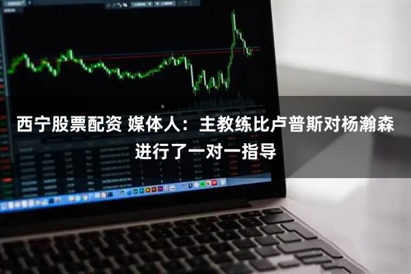 西宁股票配资 媒体人：主教练比卢普斯对杨瀚森进行了一对一指导