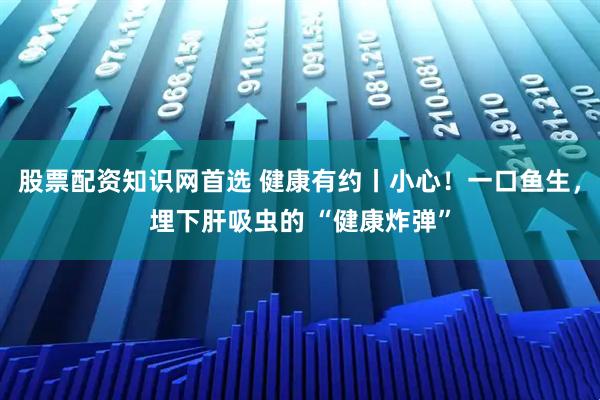 股票配资知识网首选 健康有约丨小心！一口鱼生，埋下肝吸虫的 “健康炸弹”