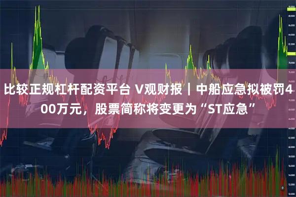 比较正规杠杆配资平台 V观财报｜中船应急拟被罚400万元，股票简称将变更为“ST应急”