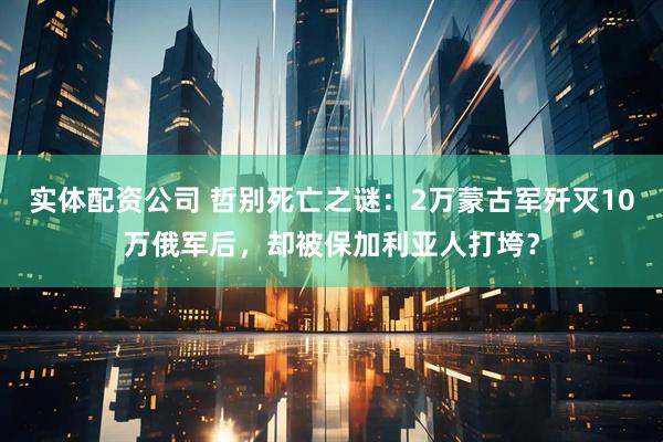 实体配资公司 哲别死亡之谜：2万蒙古军歼灭10万俄军后，却被保加利亚人打垮？