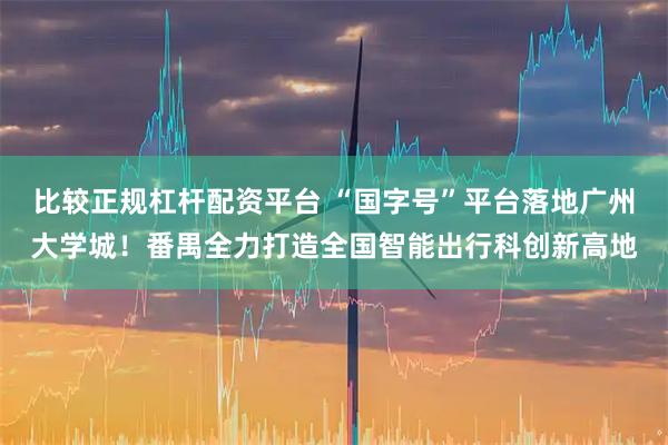 比较正规杠杆配资平台 “国字号”平台落地广州大学城！番禺全力打造全国智能出行科创新高地